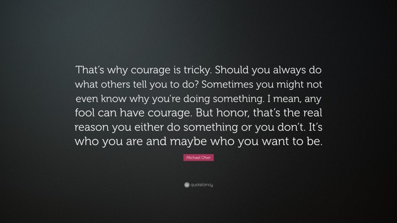Michael Oher Quote: “That’s why courage is tricky. Should you always do what others tell you to do? Sometimes you might not even know why you’re doing something. I mean, any fool can have courage. But honor, that’s the real reason you either do something or you don’t. It’s who you are and maybe who you want to be.”