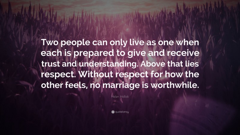 Helen Hollick Quote: “Two people can only live as one when each is prepared to give and receive trust and understanding. Above that lies respect. Without respect for how the other feels, no marriage is worthwhile.”