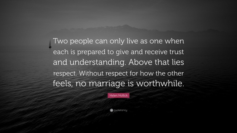 Helen Hollick Quote: “Two people can only live as one when each is prepared to give and receive trust and understanding. Above that lies respect. Without respect for how the other feels, no marriage is worthwhile.”