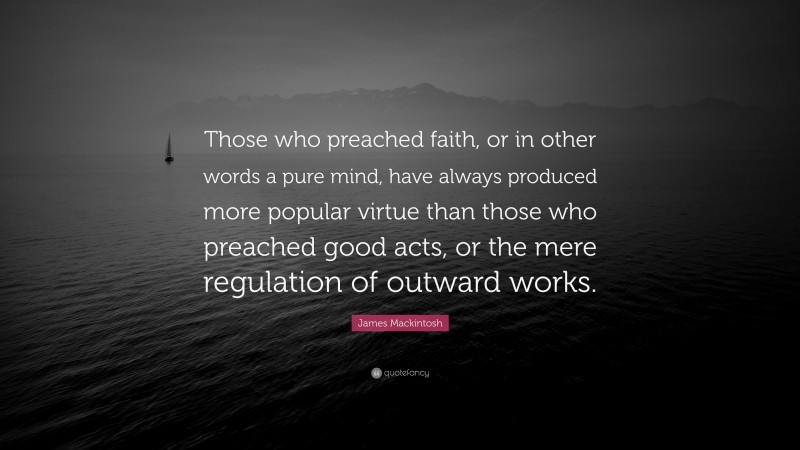 James Mackintosh Quote: “Those who preached faith, or in other words a pure mind, have always produced more popular virtue than those who preached good acts, or the mere regulation of outward works.”