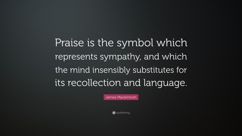 James Mackintosh Quote: “Praise is the symbol which represents sympathy, and which the mind insensibly substitutes for its recollection and language.”
