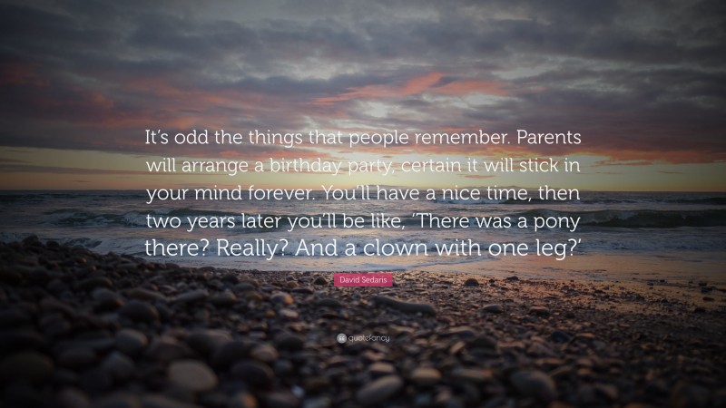 David Sedaris Quote: “It’s odd the things that people remember. Parents will arrange a birthday party, certain it will stick in your mind forever. You’ll have a nice time, then two years later you’ll be like, ‘There was a pony there? Really? And a clown with one leg?’”