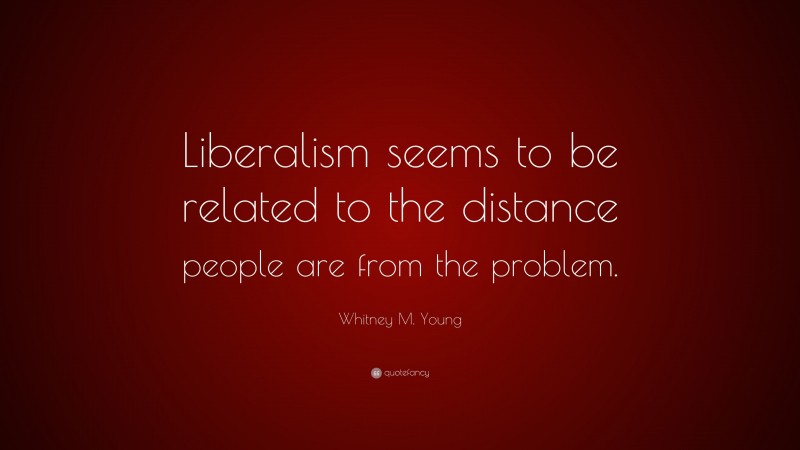 Whitney M. Young Quote: “Liberalism seems to be related to the distance people are from the problem.”