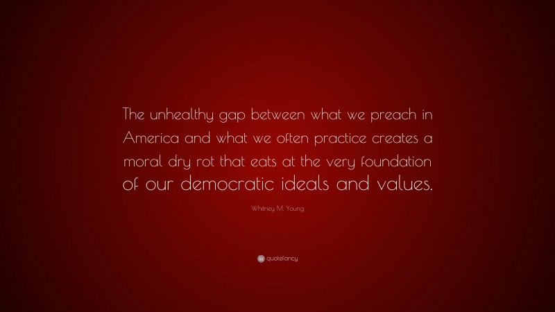 Whitney M. Young Quote: “The unhealthy gap between what we preach in America and what we often practice creates a moral dry rot that eats at the very foundation of our democratic ideals and values.”
