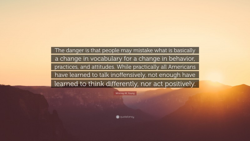 Whitney M. Young Quote: “The danger is that people may mistake what is basically a change in vocabulary for a change in behavior, practices, and attitudes. While practically all Americans have learned to talk inoffensively, not enough have learned to think differently, nor act positively.”