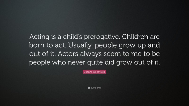 Joanne Woodward Quote: “Acting is a child’s prerogative. Children are born to act. Usually, people grow up and out of it. Actors always seem to me to be people who never quite did grow out of it.”