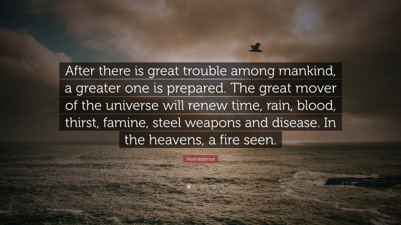 Nostradamus Quote: “After there is great trouble among mankind, a greater one is prepared. The great mover of the universe will renew time, rain, blood, thirst, famine, steel weapons and disease. In the heavens, a fire seen.”