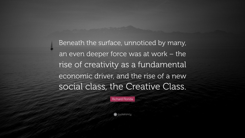 Richard Florida Quote: “Beneath the surface, unnoticed by many, an even deeper force was at work – the rise of creativity as a fundamental economic driver, and the rise of a new social class, the Creative Class.”