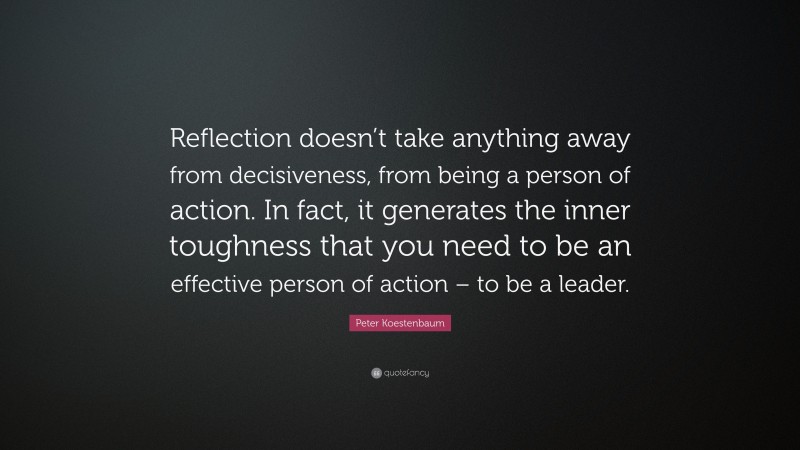 Peter Koestenbaum Quote: “Reflection doesn’t take anything away from decisiveness, from being a person of action. In fact, it generates the inner toughness that you need to be an effective person of action – to be a leader.”