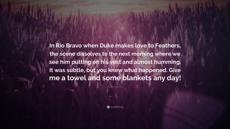 Angie Dickinson Quote: “In Rio Bravo when Duke makes love to Feathers, the scene dissolves to the next morning where we see him putting on his vest and almost humming. It was subtle, but you knew what happened. Give me a towel and some blankets any day!”