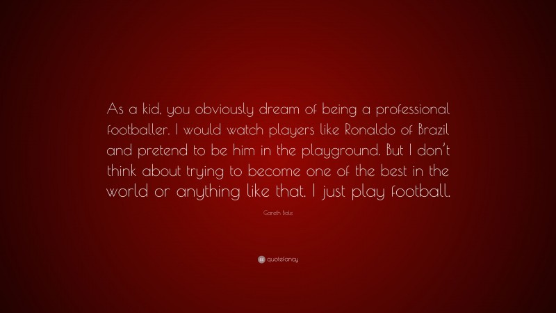 Gareth Bale Quote: “As a kid, you obviously dream of being a professional footballer. I would watch players like Ronaldo of Brazil and pretend to be him in the playground. But I don’t think about trying to become one of the best in the world or anything like that. I just play football.”