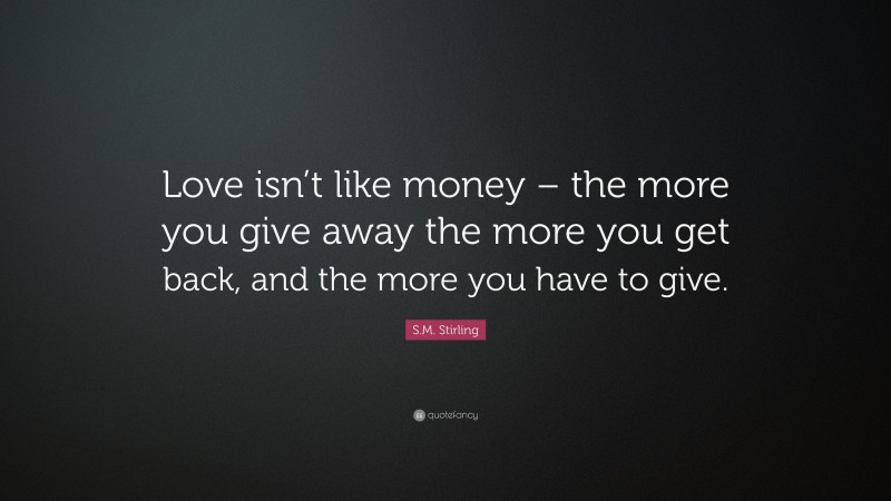 S.M. Stirling Quote: “Love isn’t like money – the more you give away the more you get back, and the more you have to give.”