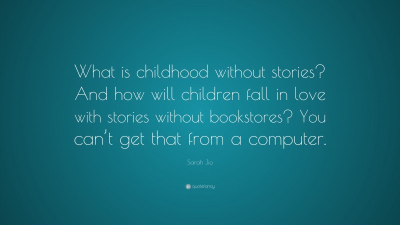 Sarah Jio Quote: “What is childhood without stories? And how will children fall in love with stories without bookstores? You can’t get that from a computer.”