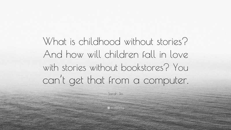 Sarah Jio Quote: “What is childhood without stories? And how will children fall in love with stories without bookstores? You can’t get that from a computer.”