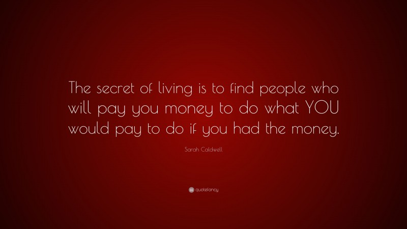 Sarah Caldwell Quote: “The secret of living is to find people who will pay you money to do what YOU would pay to do if you had the money.”