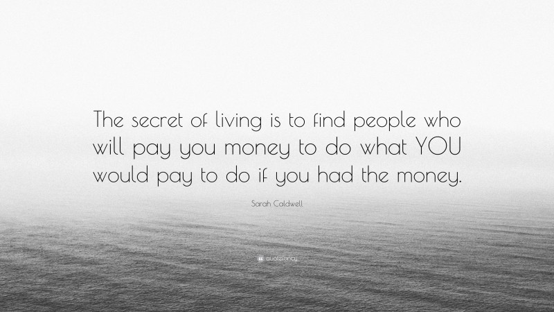 Sarah Caldwell Quote: “The secret of living is to find people who will pay you money to do what YOU would pay to do if you had the money.”