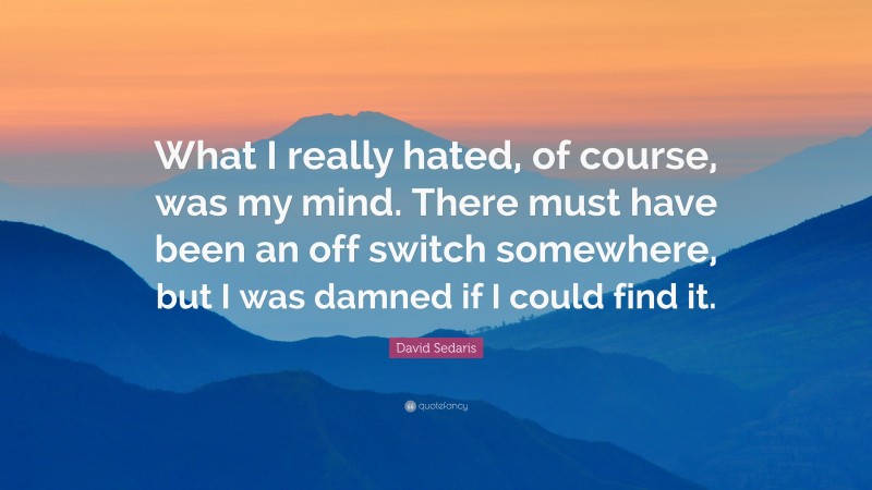 David Sedaris Quote: “What I really hated, of course, was my mind. There must have been an off switch somewhere, but I was damned if I could find it.”