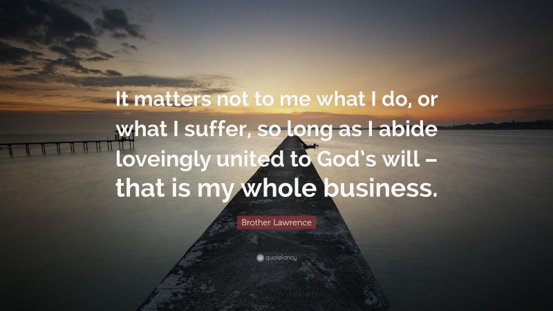 Brother Lawrence Quote: “It matters not to me what I do, or what I suffer, so long as I abide loveingly united to God’s will – that is my whole business.”