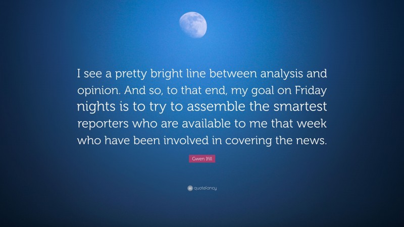 Gwen Ifill Quote: “I see a pretty bright line between analysis and opinion. And so, to that end, my goal on Friday nights is to try to assemble the smartest reporters who are available to me that week who have been involved in covering the news.”
