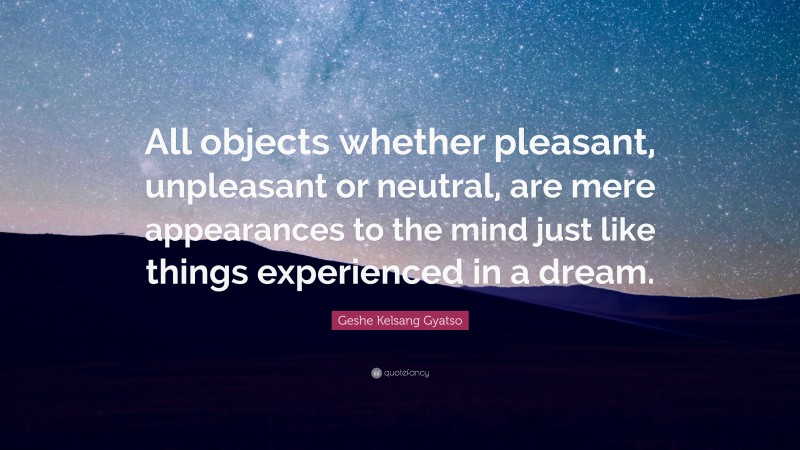 Geshe Kelsang Gyatso Quote: “All objects whether pleasant, unpleasant or neutral, are mere appearances to the mind just like things experienced in a dream.”