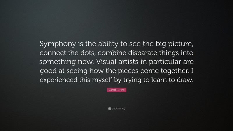 Daniel H. Pink Quote: “Symphony is the ability to see the big picture, connect the dots, combine disparate things into something new. Visual artists in particular are good at seeing how the pieces come together. I experienced this myself by trying to learn to draw.”