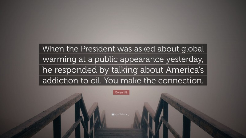 Gwen Ifill Quote: “When the President was asked about global warming at a public appearance yesterday, he responded by talking about America’s addiction to oil. You make the connection.”