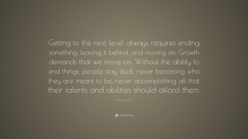 Henry Cloud Quote: “Getting to the next level always requires ending something, leaving it behind, and moving on. Growth demands that we move on. Without the ability to end things, people stay stuck, never becoming who they are meant to be, never accomplishing all that their talents and abilities should afford them.”