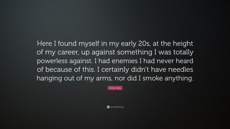 Irene Cara Quote: “Here I found myself in my early 20s, at the height of my career, up against something I was totally powerless against. I had enemies I had never heard of because of this. I certainly didn’t have needles hanging out of my arms, nor did I smoke anything.”