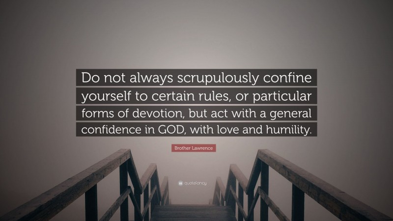 Brother Lawrence Quote: “Do not always scrupulously confine yourself to certain rules, or particular forms of devotion, but act with a general confidence in GOD, with love and humility.”