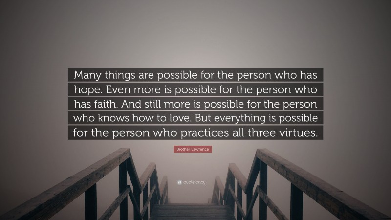 Brother Lawrence Quote: “Many things are possible for the person who has hope. Even more is possible for the person who has faith. And still more is possible for the person who knows how to love. But everything is possible for the person who practices all three virtues.”
