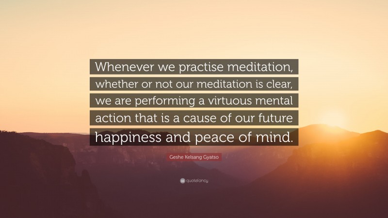 Geshe Kelsang Gyatso Quote: “Whenever we practise meditation, whether or not our meditation is clear, we are performing a virtuous mental action that is a cause of our future happiness and peace of mind.”