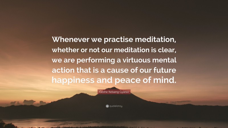 Geshe Kelsang Gyatso Quote: “Whenever we practise meditation, whether or not our meditation is clear, we are performing a virtuous mental action that is a cause of our future happiness and peace of mind.”
