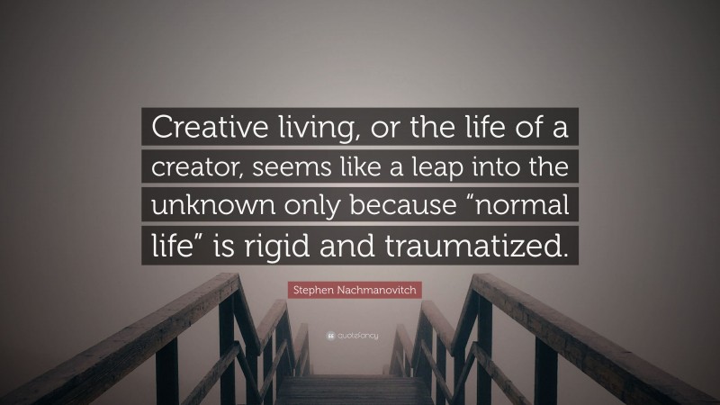 Stephen Nachmanovitch Quote: “Creative living, or the life of a creator, seems like a leap into the unknown only because “normal life” is rigid and traumatized.”