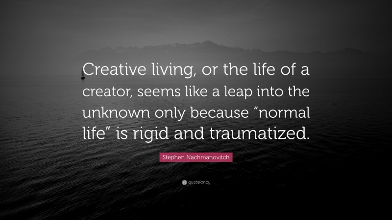 Stephen Nachmanovitch Quote: “Creative living, or the life of a creator, seems like a leap into the unknown only because “normal life” is rigid and traumatized.”