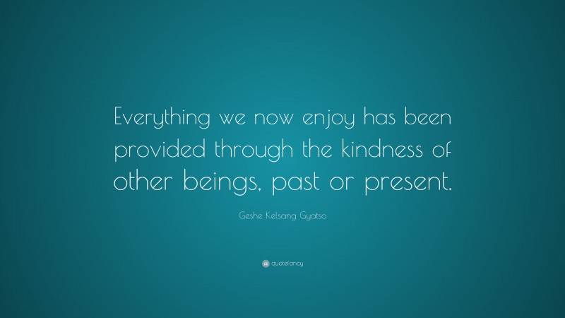 Geshe Kelsang Gyatso Quote: “Everything we now enjoy has been provided through the kindness of other beings, past or present.”