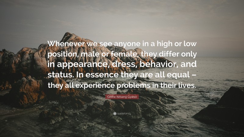 Geshe Kelsang Gyatso Quote: “Whenever we see anyone in a high or low position, male or female, they differ only in appearance, dress, behavior, and status. In essence they are all equal – they all experience problems in their lives.”