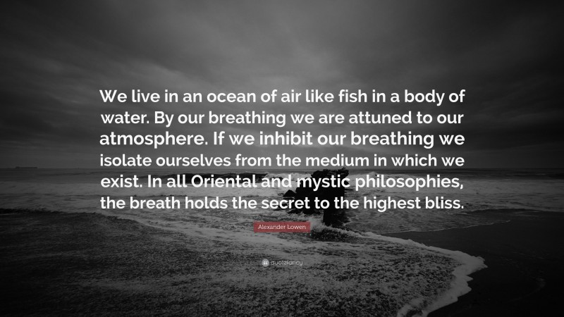 Alexander Lowen Quote: “We live in an ocean of air like fish in a body of water. By our breathing we are attuned to our atmosphere. If we inhibit our breathing we isolate ourselves from the medium in which we exist. In all Oriental and mystic philosophies, the breath holds the secret to the highest bliss.”