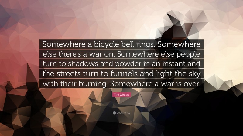 Tim Winton Quote: “Somewhere a bicycle bell rings. Somewhere else there’s a war on. Somewhere else people turn to shadows and powder in an instant and the streets turn to funnels and light the sky with their burning. Somewhere a war is over.”