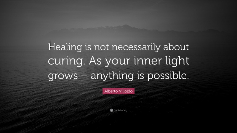 Alberto Villoldo Quote: “Healing is not necessarily about curing. As your inner light grows – anything is possible.”