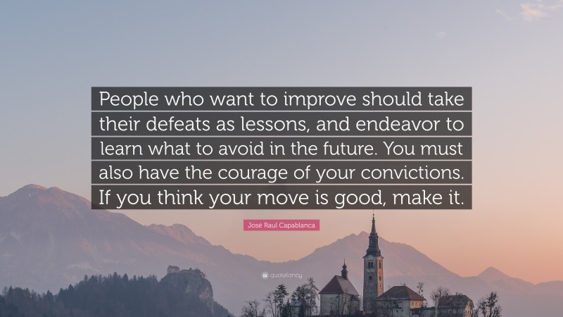 José Raul Capablanca Quote: “People who want to improve should take their defeats as lessons, and endeavor to learn what to avoid in the future. You must also have the courage of your convictions. If you think your move is good, make it.”