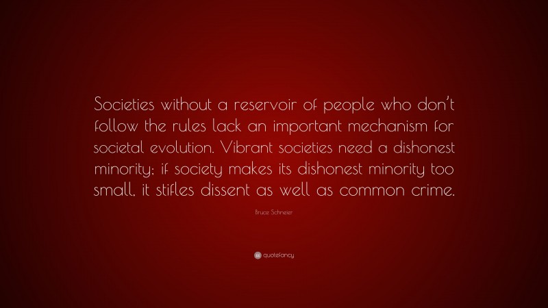 Bruce Schneier Quote: “Societies without a reservoir of people who don’t follow the rules lack an important mechanism for societal evolution. Vibrant societies need a dishonest minority; if society makes its dishonest minority too small, it stifles dissent as well as common crime.”