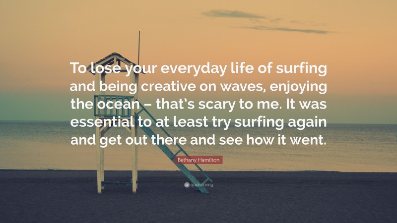Bethany Hamilton Quote: “To lose your everyday life of surfing and being creative on waves, enjoying the ocean – that’s scary to me. It was essential to at least try surfing again and get out there and see how it went.”