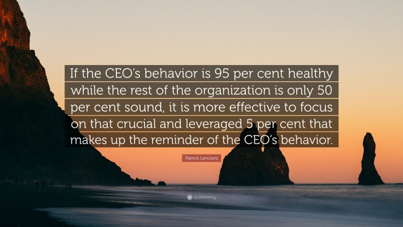 Patrick Lencioni Quote: “If the CEO’s behavior is 95 per cent healthy while the rest of the organization is only 50 per cent sound, it is more effective to focus on that crucial and leveraged 5 per cent that makes up the reminder of the CEO’s behavior.”