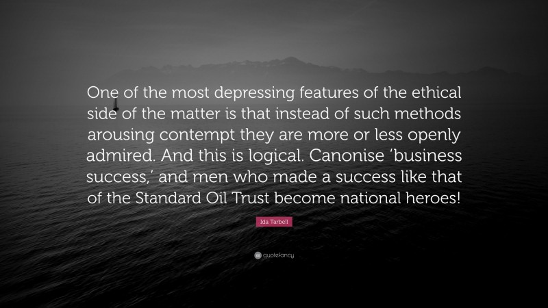 Ida Tarbell Quote: “One of the most depressing features of the ethical side of the matter is that instead of such methods arousing contempt they are more or less openly admired. And this is logical. Canonise ‘business success,’ and men who made a success like that of the Standard Oil Trust become national heroes!”