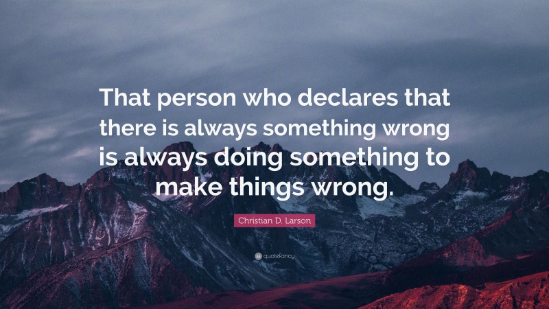 Christian D. Larson Quote: “That person who declares that there is always something wrong is always doing something to make things wrong.”