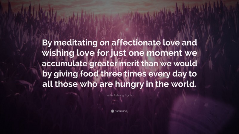 Geshe Kelsang Gyatso Quote: “By meditating on affectionate love and wishing love for just one moment we accumulate greater merit than we would by giving food three times every day to all those who are hungry in the world.”