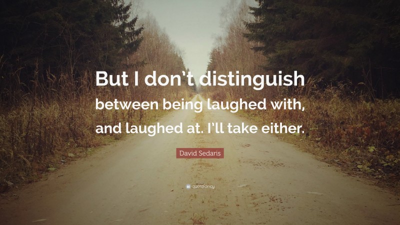 David Sedaris Quote: “But I don’t distinguish between being laughed with, and laughed at. I’ll take either.”