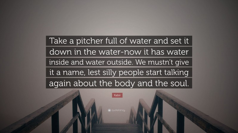 Kabir Quote: “Take a pitcher full of water and set it down in the water-now it has water inside and water outside. We mustn’t give it a name, lest silly people start talking again about the body and the soul.”