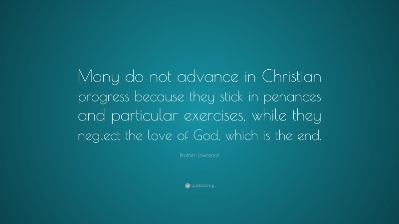 Brother Lawrence Quote: “Many do not advance in Christian progress because they stick in penances and particular exercises, while they neglect the love of God, which is the end.”