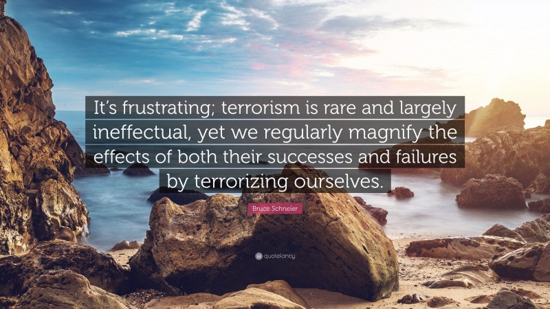 Bruce Schneier Quote: “It’s frustrating; terrorism is rare and largely ineffectual, yet we regularly magnify the effects of both their successes and failures by terrorizing ourselves.”